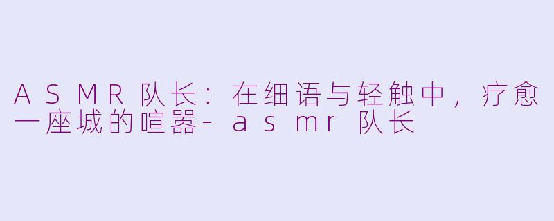 ASMR队长：在细语与轻触中，疗愈一座城的喧嚣-asmr队长