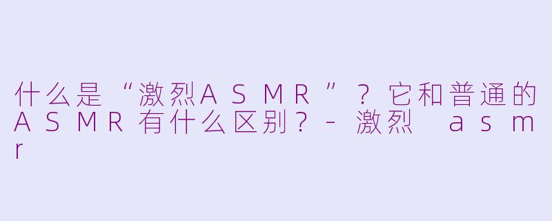 什么是“激烈ASMR”？它和普通的ASMR有什么区别？-激烈 asmr
