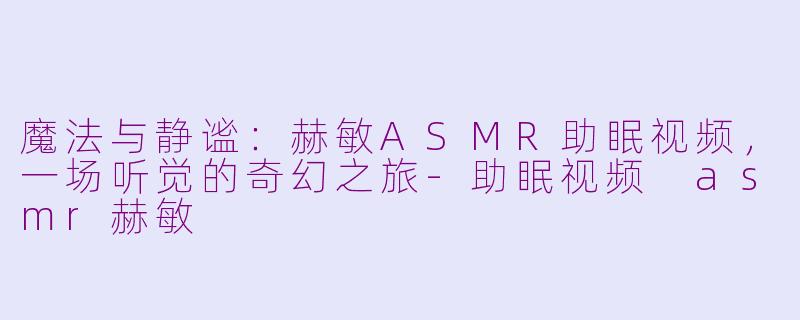 魔法与静谧：赫敏ASMR助眠视频，一场听觉的奇幻之旅-助眠视频 asmr赫敏