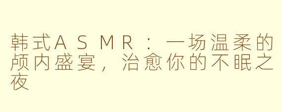 韩式ASMR：一场温柔的颅内盛宴，治愈你的不眠之夜