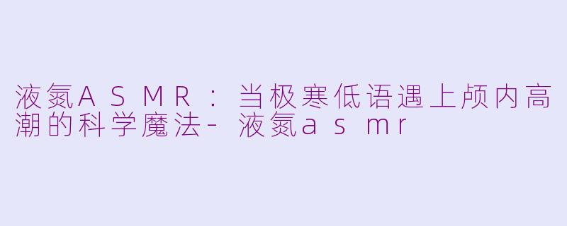 液氮ASMR：当极寒低语遇上颅内高潮的科学魔法-液氮asmr