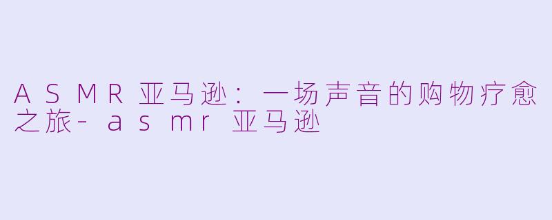 ASMR亚马逊:一场声音的购物疗愈之旅-asmr亚马逊