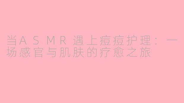 当ASMR遇上痘痘护理：一场感官与肌肤的疗愈之旅