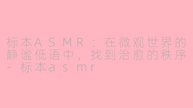 标本ASMR：在微观世界的静谧低语中，找到治愈的秩序-标本asmr