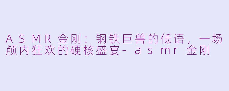 ASMR金刚:钢铁巨兽的低语,一场颅内狂欢的硬核盛宴-asmr金刚