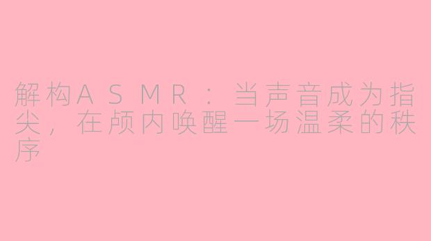 解构ASMR：当声音成为指尖，在颅内唤醒一场温柔的秩序