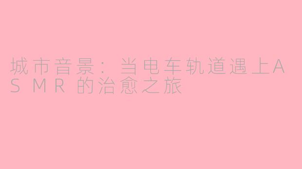 城市音景：当电车轨道遇上ASMR的治愈之旅