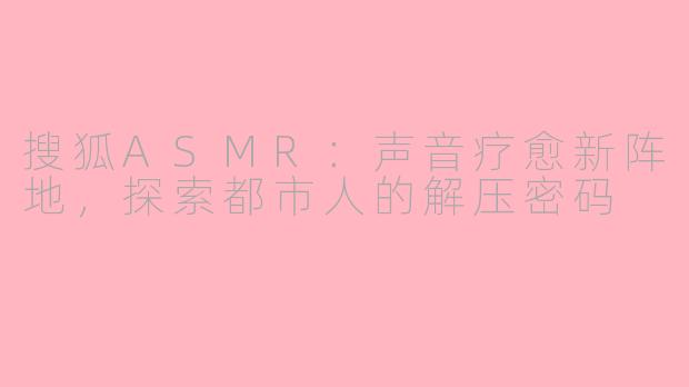 搜狐ASMR：声音疗愈新阵地，探索都市人的解压密码