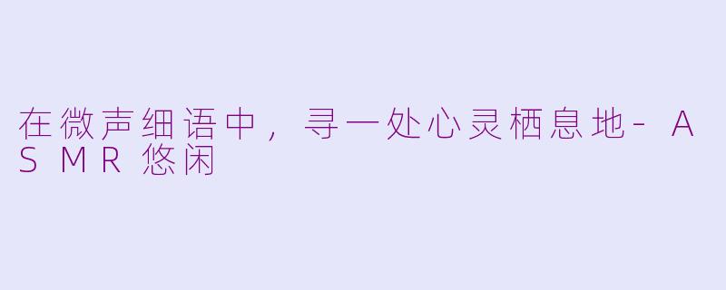 在微声细语中，寻一处心灵栖息地-ASMR悠闲