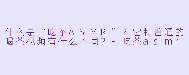 什么是“吃茶ASMR”?它和普通的喝茶视频有什么不同?-吃茶asmr