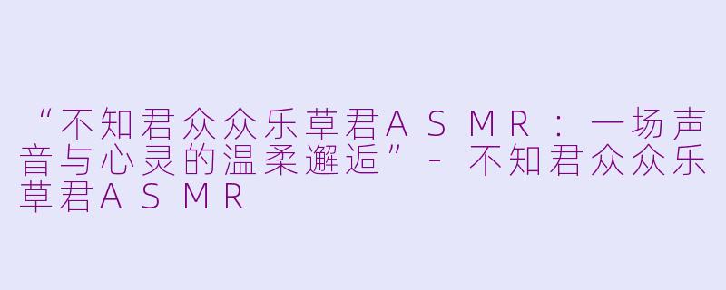 “不知君众众乐草君ASMR：一场声音与心灵的温柔邂逅”-不知君众众乐草君ASMR
