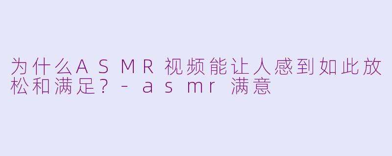 为什么ASMR视频能让人感到如此放松和满足?-asmr满意