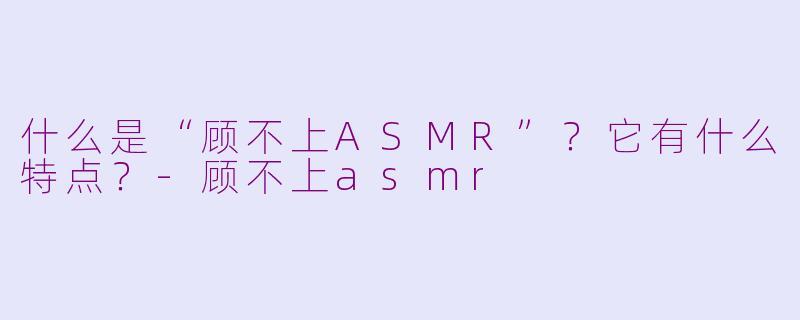 什么是“顾不上ASMR”？它有什么特点？-顾不上asmr