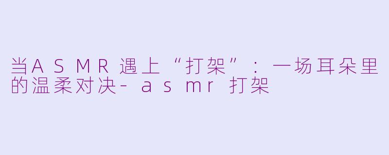 当ASMR遇上“打架”：一场耳朵里的温柔对决-asmr打架