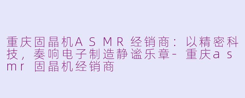 重庆固晶机ASMR经销商:以精密科技,奏响电子制造静谧乐章-重庆asmr固晶机经销商