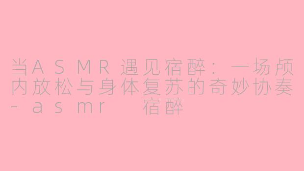 当ASMR遇见宿醉:一场颅内放松与身体复苏的奇妙协奏