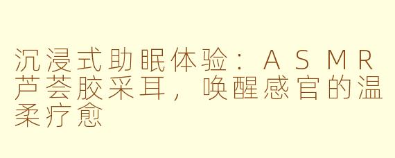 沉浸式助眠体验：ASMR芦荟胶采耳，唤醒感官的温柔疗愈