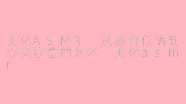 美化ASMR：从感官低语到心灵疗愈的艺术-美化asmr