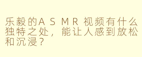 乐毅的ASMR视频有什么独特之处,能让人感到放松和沉浸?