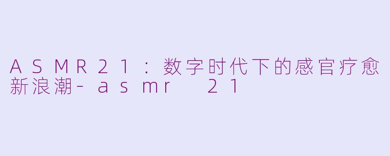 ASMR21：数字时代下的感官疗愈新浪潮-asmr 21