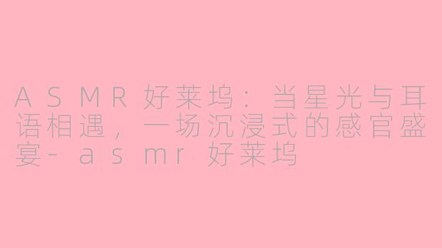 ASMR好莱坞：当星光与耳语相遇，一场沉浸式的感官盛宴-asmr好莱坞