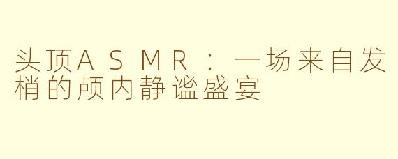 头顶ASMR:一场来自发梢的颅内静谧盛宴