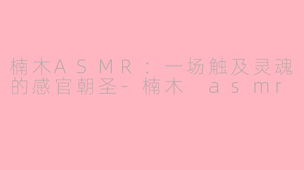 楠木ASMR:一场触及灵魂的感官朝圣
