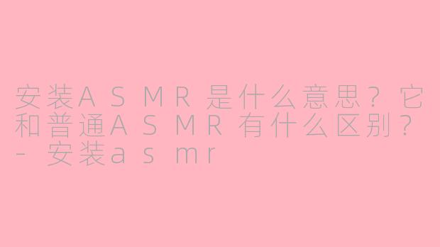 安装ASMR是什么意思?它和普通ASMR有什么区别?-安装asmr
