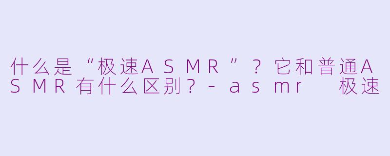 什么是“极速ASMR”？它和普通ASMR有什么区别？-asmr 极速