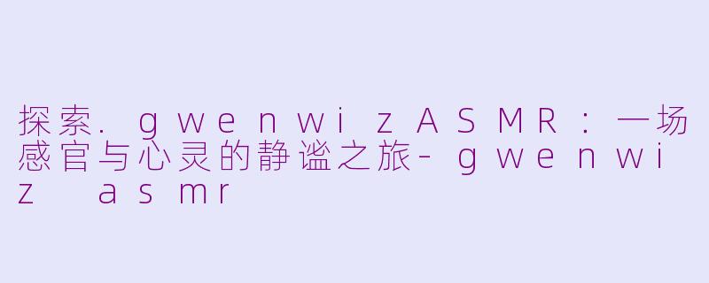 探索.gwenwizASMR:一场感官与心灵的静谧之旅-gwenwiz asmr