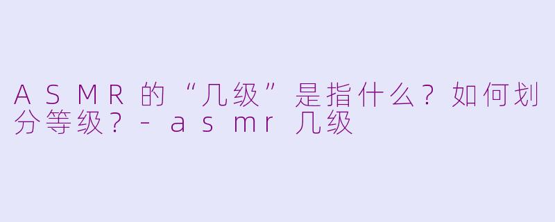 ASMR的“几级”是指什么？如何划分等级？-asmr几级