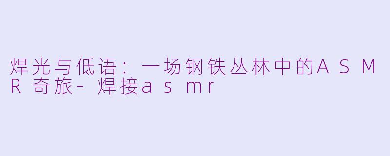 焊光与低语:一场钢铁丛林中的ASMR奇旅-焊接asmr
