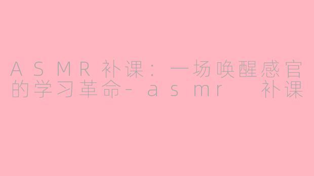 ASMR补课：一场唤醒感官的学习革命-asmr 补课