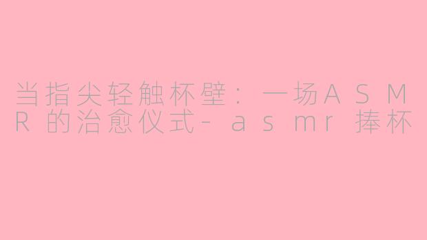 当指尖轻触杯壁：一场ASMR的治愈仪式-asmr捧杯