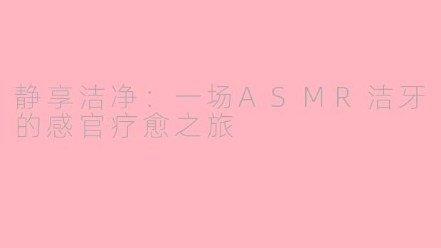 静享洁净:一场ASMR洁牙的感官疗愈之旅