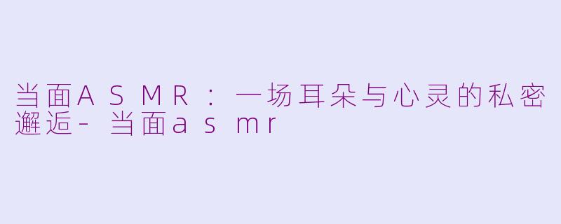 当面ASMR：一场耳朵与心灵的私密邂逅-当面asmr