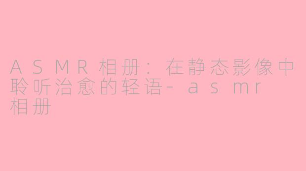 ASMR相册:在静态影像中聆听治愈的轻语-asmr 相册