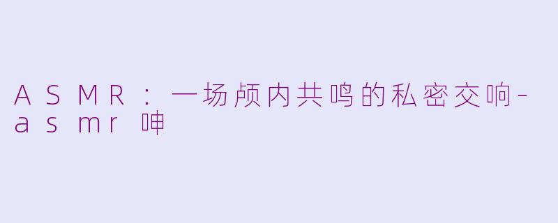 ASMR：一场颅内共鸣的私密交响-asmr呻