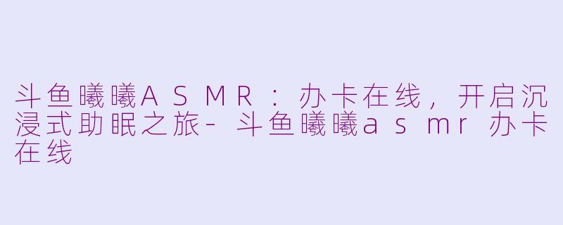 斗鱼曦曦ASMR：办卡在线，开启沉浸式助眠之旅-斗鱼曦曦asmr办卡在线