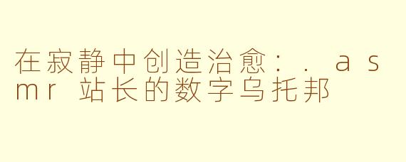 在寂静中创造治愈：.asmr站长的数字乌托邦