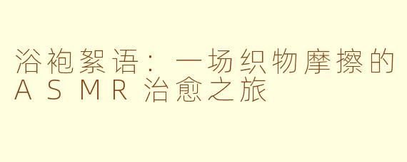浴袍絮语：一场织物摩擦的ASMR治愈之旅