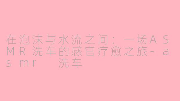 在泡沫与水流之间：一场ASMR洗车的感官疗愈之旅-asmr 洗车
