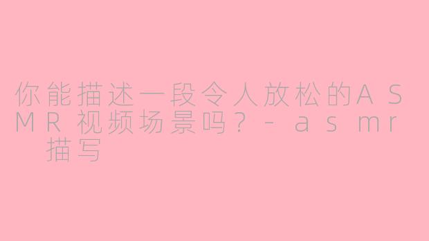 你能描述一段令人放松的ASMR视频场景吗？-asmr 描写