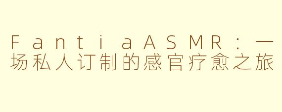 FantiaASMR：一场私人订制的感官疗愈之旅