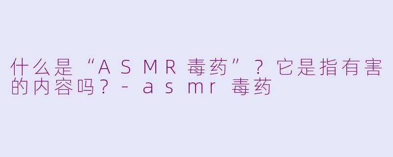 什么是“ASMR毒药”?它是指有害的内容吗?-asmr毒药