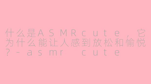 什么是ASMRcute，它为什么能让人感到放松和愉悦？-asmr cute