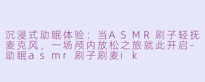 沉浸式助眠体验：当ASMR刷子轻抚麦克风，一场颅内放松之旅就此开启-助眠asmr刷子刷麦ik