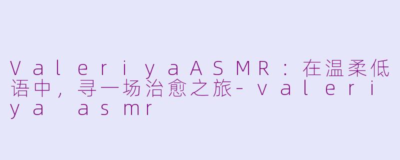 ValeriyaASMR：在温柔低语中，寻一场治愈之旅-valeriya asmr