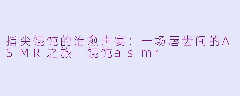 指尖馄饨的治愈声宴:一场唇齿间的ASMR之旅-馄饨asmr