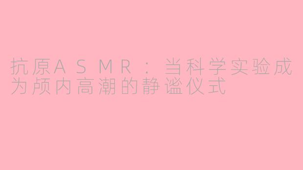 抗原ASMR:当科学实验成为颅内高潮的静谧仪式